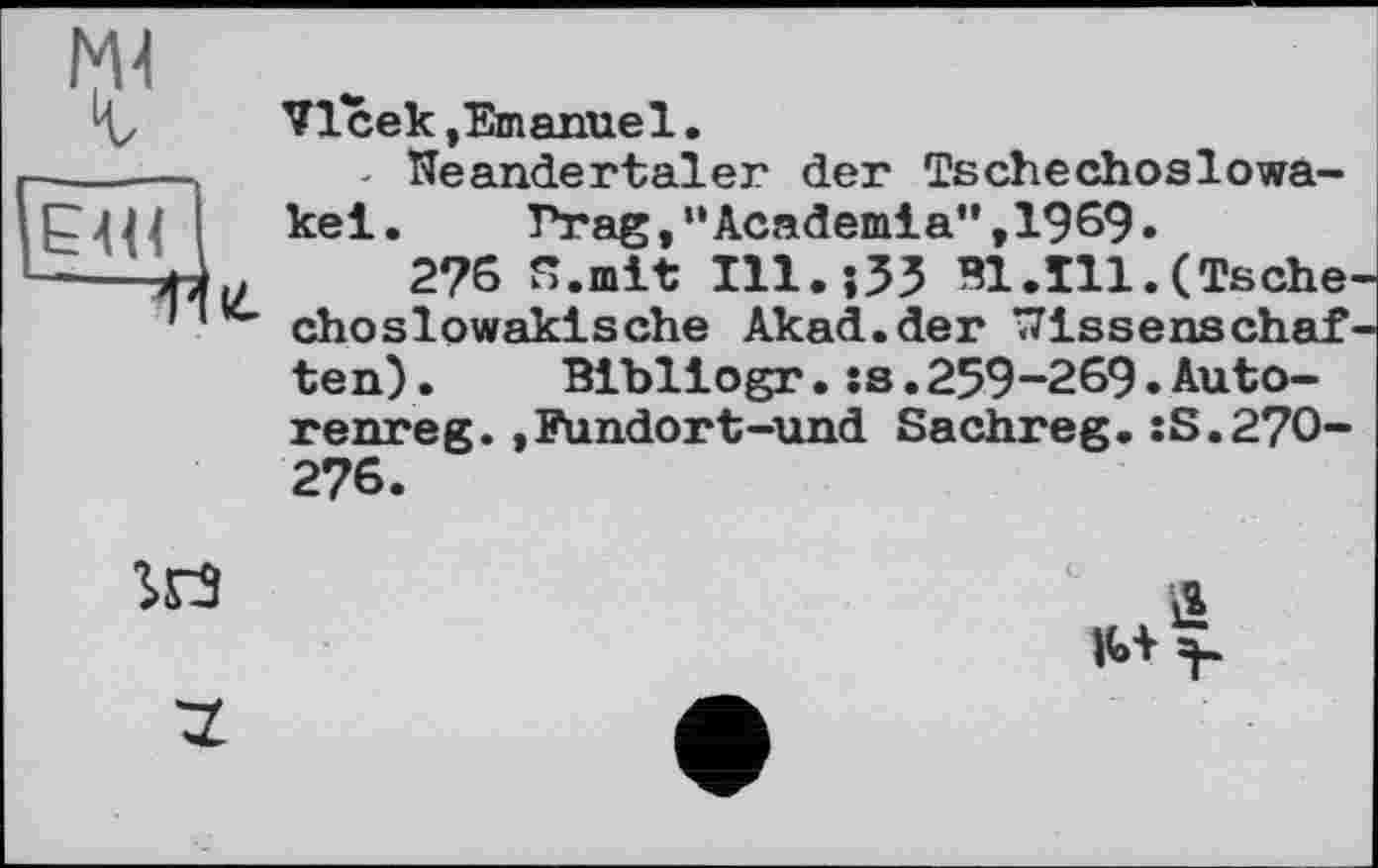 ﻿VIсек.Emanuel.
- Neandertaler der Tschechoslowakei. Prag,“Academia",1969.
2?6 S.mit ІІІ.їЗЗ B1.I11.(Tsche choslowakische Akad.der Wissenschaf ten). Bibliogr.:s.259-269.Auto-renreg.,Fundort-und Sachreg.:S.27O-276.
